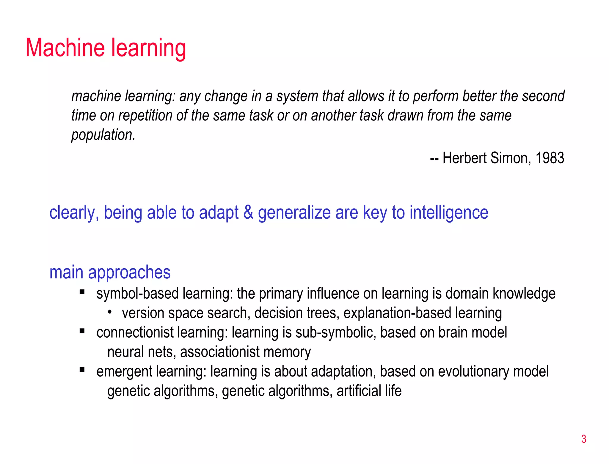 Machine learning main approaches symbol-based learning: the primary influence on learning is domain knowledge version space search, decision trees, explanation-based learning connectionist learning: learning is sub-symbolic, based on brain model neural nets, associationist memory emergent learning: learning is about adaptation, based on evolutionary model genetic algorithms, genetic algorithms, artificial life machine learning: any change in a system that allows it to perform better the second time on repetition of the same task or on another task drawn from the same population. -- Herbert Simon, 1983 clearly, being able to adapt & generalize are key to intelligence 