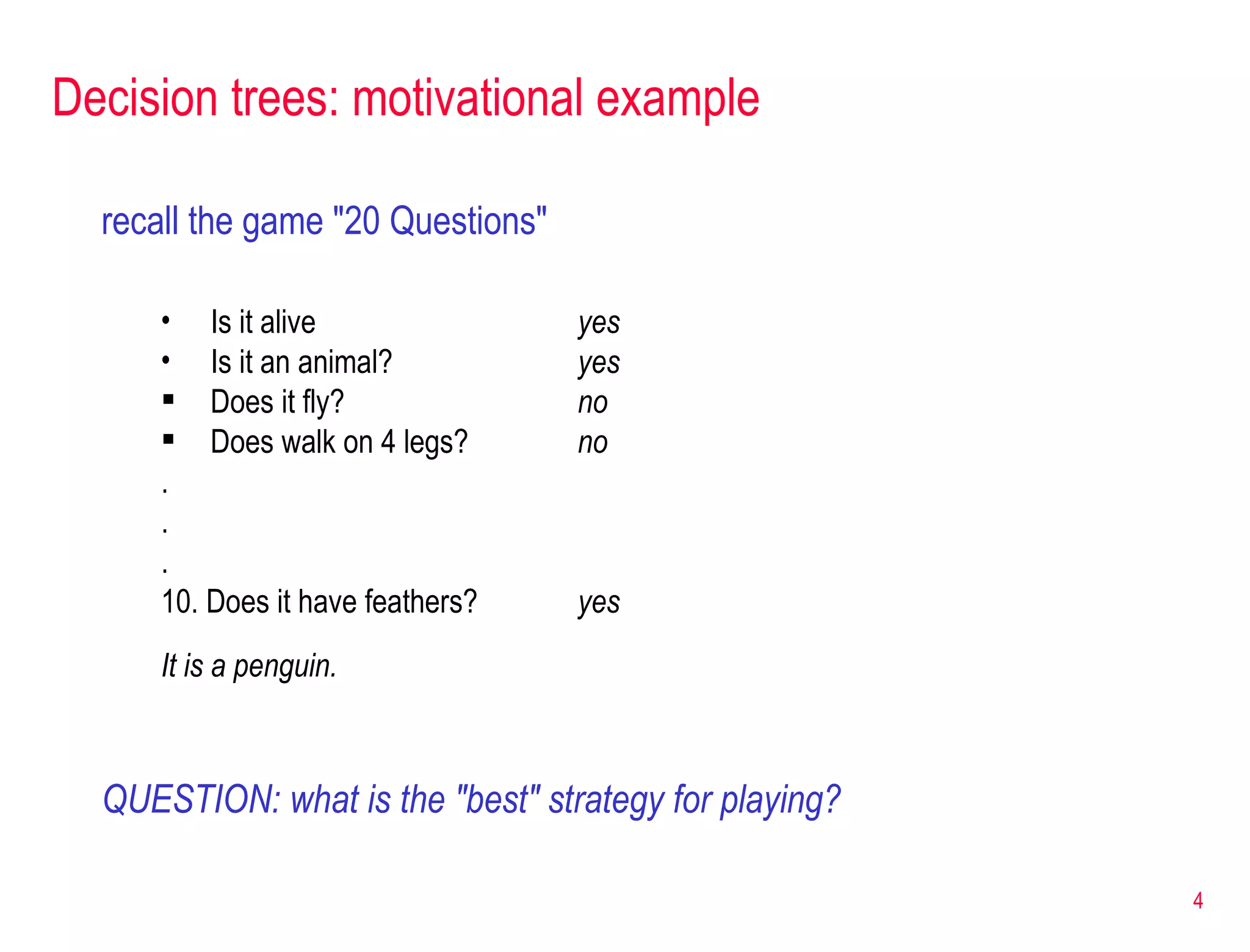 Decision trees: motivational example recall the game &quot;20 Questions&quot; Is it alive yes Is it an animal? yes Does it fly? no Does walk on 4 legs? no . . . 10. Does it have feathers? yes It is a penguin. QUESTION: what is the &quot;best&quot; strategy for playing? 
