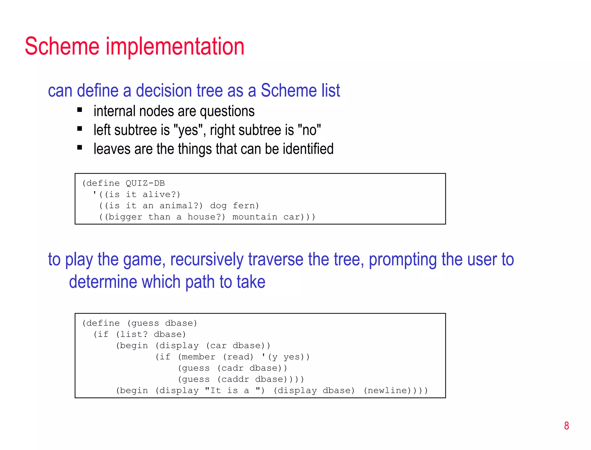 Scheme implementation can define a decision tree as a Scheme list internal nodes are questions left subtree is &quot;yes&quot;, right subtree is &quot;no&quot; leaves are the things that can be identified (define (guess dbase) (if (list? dbase) (begin (display (car dbase)) (if (member (read) '(y yes)) (guess (cadr dbase)) (guess (caddr dbase)))) (begin (display &quot;It is a &quot;) (display dbase) (newline)))) (define QUIZ-DB '((is it alive?) ((is it an animal?) dog fern) ((bigger than a house?) mountain car))) to play the game, recursively traverse the tree, prompting the user to determine which path to take 