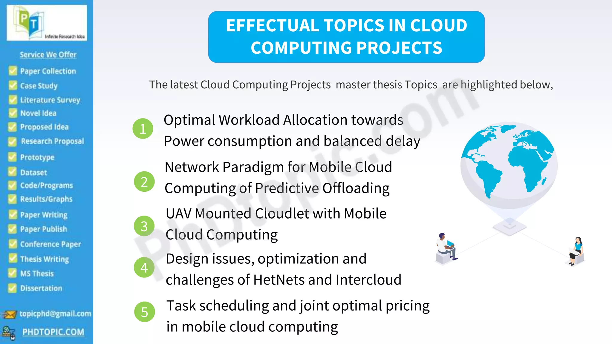 2
The latest Cloud Computing Projects master thesis Topics are highlighted below,
EFFECTUAL TOPICS IN CLOUD
COMPUTING PROJECTS
1
Optimal Workload Allocation towards
Power consumption and balanced delay
2
Network Paradigm for Mobile Cloud
Computing of Predictive Offloading
3
UAV Mounted Cloudlet with Mobile
Cloud Computing
4
Design issues, optimization and
challenges of HetNets and Intercloud
Task scheduling and joint optimal pricing
in mobile cloud computing
5
 