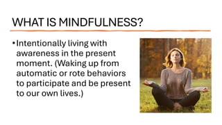WHAT IS MINDFULNESS?
•Intentionally living with
awareness in the present
moment. (Waking up from
automatic or rote behaviors
to participate and be present
to our own lives.)
 