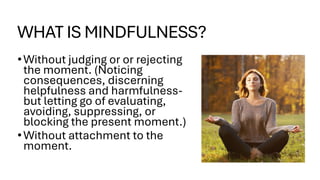 WHAT IS MINDFULNESS?
•Without judging or or rejecting
the moment. (Noticing
consequences, discerning
helpfulness and harmfulness-
but letting go of evaluating,
avoiding, suppressing, or
blocking the present moment.)
•Without attachment to the
moment.
 