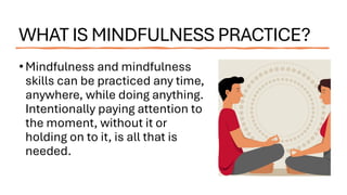 WHAT IS MINDFULNESS PRACTICE?
•Mindfulness and mindfulness
skills can be practiced any time,
anywhere, while doing anything.
Intentionally paying attention to
the moment, without it or
holding on to it, is all that is
needed.
 