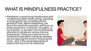 WHAT IS MINDFULNESS PRACTICE?
• Meditation is practicing mindfulness and
mindfulness skills while sitting, standing,
or lying quietly for a predetermined
period of time. When meditating, we
focus the mind (for example, we focus on
body sensations, emotions, thoughts, or
our breath), or we open the mind (paying
attention to whatever comes into our
awareness). There are many forms of
meditation that differ mostly by whether
we are opening the mind or focusing the
mind - and, if focusing depending on
what is the focus of our attention.
 