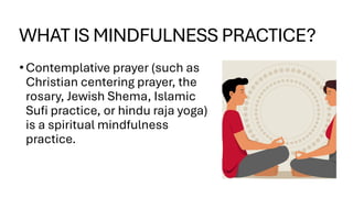 WHAT IS MINDFULNESS PRACTICE?
•Contemplative prayer (such as
Christian centering prayer, the
rosary, Jewish Shema, Islamic
Sufi practice, or hindu raja yoga)
is a spiritual mindfulness
practice.
 