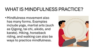 WHAT IS MINDFULNESS PRACTICE?
•Mindfulness movement also
has many forms. Examples
include yoga, martial arts (such
as Qigong, tai chi, aikido, and
karate). Hiking, horseback
riding, and walking can also be
ways to practice mindfulness.
 