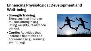 Enhancing Physiological Development and
Well-being
• Strength Training:
Exercises that improve
muscle strength (e.g.,
lifting weights, resistance
bands).
• Cardio: Activities that
increase heart rate and
endurance (e.g., running,
swimming).
 