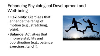 Enhancing Physiological Development and
Well-being
• Flexibility: Exercises that
enhance the range of
motion (e.g., stretching,
yoga).
• Balance: Activities that
improve stability and
coordination (e.g., balance
exercises, tai chi).
 