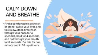 CALM DOWN
AND BREATHE
• Find a comfortable spot to sit
or stand. Close your eyes and
take slow, deep breaths in
through your nose for 4
seconds, hold for 4 seconds,
and out through your mouth
for 6 seconds. Do this for one
minute and in 10 repetitions.
 