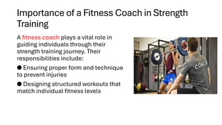Importance of a Fitness Coach in Strength
Training
A fitness coach plays a vital role in
guiding individuals through their
strength training journey. Their
responsibilities include:
● Ensuring proper form and technique
to prevent injuries
● Designing structured workouts that
match individual fitness levels
 