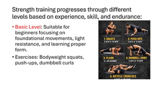 Strength training progresses through different
levels based on experience, skill, and endurance:
• Basic Level: Suitable for
beginners focusing on
foundational movements, light
resistance, and learning proper
form.
• Exercises: Bodyweight squats,
push-ups, dumbbell curls
 