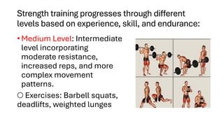 Strength training progresses through different
levels based on experience, skill, and endurance:
• Medium Level: Intermediate
level incorporating
moderate resistance,
increased reps, and more
complex movement
patterns.
○ Exercises: Barbell squats,
deadlifts, weighted lunges
 