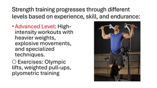 Strength training progresses through different
levels based on experience, skill, and endurance:
• Advanced Level: High-
intensity workouts with
heavier weights,
explosive movements,
and specialized
techniques.
○ Exercises: Olympic
lifts, weighted pull-ups,
plyometric training
 