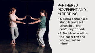 PARTNERED
MOVEMENT AND
MIRRORING
• 1. Find a partner and
stand facing each
other about one
arm’s length apart.
• 2. Decide who will be
the leader first and
who will be the
mirror.
 