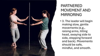 PARTNERED
MOVEMENT AND
MIRRORING
• 3. The leader will begin
making slow, gentle
movements (e.g.,
raising arms, tilting
head, swaying side to
side, stepping forward
and back). Movements
should be safe,
mindful, and smooth.
 