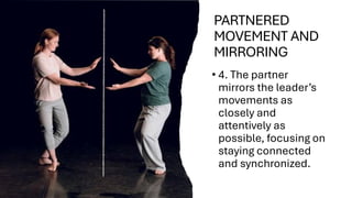 PARTNERED
MOVEMENT AND
MIRRORING
• 4. The partner
mirrors the leader’s
movements as
closely and
attentively as
possible, focusing on
staying connected
and synchronized.
 