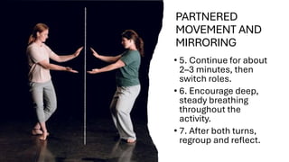 PARTNERED
MOVEMENT AND
MIRRORING
• 5. Continue for about
2–3 minutes, then
switch roles.
• 6. Encourage deep,
steady breathing
throughout the
activity.
• 7. After both turns,
regroup and reflect.
 