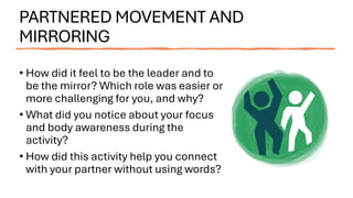 PARTNERED MOVEMENT AND
MIRRORING
• How did it feel to be the leader and to
be the mirror? Which role was easier or
more challenging for you, and why?
• What did you notice about your focus
and body awareness during the
activity?
• How did this activity help you connect
with your partner without using words?
 