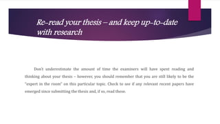 Re-read your thesis – and keep up-to-date
with research
Don’t underestimate the amount of time the examiners will have spent reading and
thinking about your thesis – however, you should remember that you are still likely to be the
“expert in the room” on this particular topic. Check to see if any relevant recent papers have
emerged since submitting the thesis and, if so, read these.
 