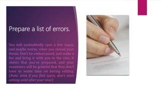 Prepare a list of errors.
You will undoubtedly spot a few typos,
and maybe worse, when you reread your
thesis. Don’t be embarrassed, just make a
list and bring it with you to the viva. It
shows that you’ve prepared, and your
examiners will be grateful that they don’t
have to waste time on boring editing.
(Note: even if you find typos, don’t start
editing until after your viva!)
 