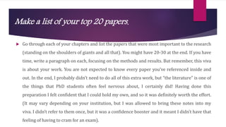 Make a list of your top 20 papers.
 Go through each of your chapters and list the papers that were most important to the research
(standing on the shoulders of giants and all that). You might have 20-30 at the end. If you have
time, write a paragraph on each, focusing on the methods and results. But remember, this viva
is about your work. You are not expected to know every paper you’ve referenced inside and
out. In the end, I probably didn’t need to do all of this extra work, but “the literature” is one of
the things that PhD students often feel nervous about, I certainly did! Having done this
preparation I felt confident that I could hold my own, and so it was definitely worth the effort.
(It may vary depending on your institution, but I was allowed to bring these notes into my
viva. I didn’t refer to them once, but it was a confidence booster and it meant I didn’t have that
feeling of having to cram for an exam).
 