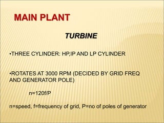 MAIN PLANT
TURBINE
•THREE CYLINDER: HP,IP AND LP CYLINDER
•ROTATES AT 3000 RPM (DECIDED BY GRID FREQ
AND GENERATOR POLE)
n=120f/P
n=speed, f=frequency of grid, P=no of poles of generator
 