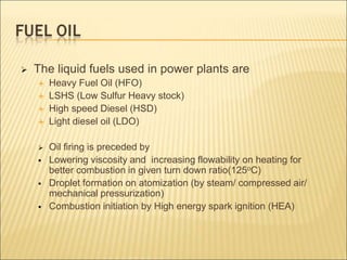  The liquid fuels used in power plants are
 Heavy Fuel Oil (HFO)
 LSHS (Low Sulfur Heavy stock)
 High speed Diesel (HSD)
 Light diesel oil (LDO)
 Oil firing is preceded by
 Lowering viscosity and increasing flowability on heating for
better combustion in given turn down ratio(125oC)
 Droplet formation on atomization (by steam/ compressed air/
mechanical pressurization)
 Combustion initiation by High energy spark ignition (HEA)
 