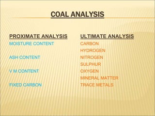 COAL ANALYSIS
PROXIMATE ANALYSIS
MOISTURE CONTENT
ASH CONTENT
V M CONTENT
FIXED CARBON
ULTIMATE ANALYSIS
CARBON
HYDROGEN
NITROGEN
SULPHUR
OXYGEN
MINERAL MATTER
TRACE METALS
 