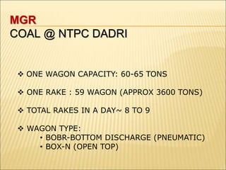 MGR
COAL @ NTPC DADRI
 ONE WAGON CAPACITY: 60-65 TONS
 ONE RAKE : 59 WAGON (APPROX 3600 TONS)
 TOTAL RAKES IN A DAY~ 8 TO 9
 WAGON TYPE:
• BOBR-BOTTOM DISCHARGE (PNEUMATIC)
• BOX-N (OPEN TOP)
 