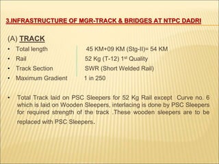 3.INFRASTRUCTURE OF MGR-TRACK & BRIDGES AT NTPC DADRI
(A) TRACK
• Total length 45 KM+09 KM (Stg-II)= 54 KM
• Rail 52 Kg (T-12) 1st Quality
• Track Section SWR (Short Welded Rail)
• Maximum Gradient 1 in 250
• Total Track laid on PSC Sleepers for 52 Kg Rail except Curve no. 6
which is laid on Wooden Sleepers, interlacing is done by PSC Sleepers
for required strength of the track .These wooden sleepers are to be
replaced with PSC Sleepers.
 