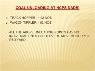 COAL UNLOADING AT NCPS DADRI
o TRACK HOPPER = 02 NOS
o WAGON TIPPLER = 02 NOS
ALL THE ABOVE UNLOADING POINTS HAVING
INDIVIDUAL LINES FOR TO & FRO MOVEMENT UPTO
R&D YARD.
 