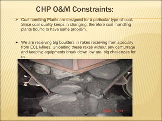CHP O&M Constraints:
 Coal handling Plants are designed for a particular type of coal.
Since coal quality keeps in changing, therefore coal handling
plants bound to have some problem.
 We are receiving big boulders in rakes receiving from specially
from ECL Mines. Unloading these rakes without any demurrage
and keeping equipments break down low are big challenges for
us.
 