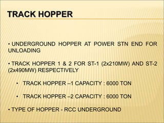 TRACK HOPPER
• UNDERGROUND HOPPER AT POWER STN END FOR
UNLOADING
• TRACK HOPPER 1 & 2 FOR ST-1 (2x210MW) AND ST-2
(2x490MW) RESPECTIVELY
• TRACK HOPPER –1 CAPACITY : 6000 TON
• TRACK HOPPER –2 CAPACITY : 6000 TON
• TYPE OF HOPPER - RCC UNDERGROUND
 