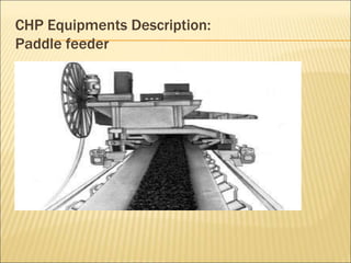 CHP Equipments Description:
Paddle feeder
Stage-1 Stage-2
Make M/s Elecon M/s Elecon
Mode of Operation Rotary Rotary
Drive Electro- Hydraulic Electro-Hydraulic
Capacity(Rated) 875 TPH 1050 TPH
Travel Speed 2 Meter / Min 2 Meter / MIn
No. of Paddle wheel
Blades
06 06
RPM of Plough Blades 2-9 2-11
 