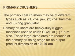 PRIMARY CRUSHERS
The primary coal crushers may be of different
types such as: (1) coal jaw, (2) coal hammer,
and (3) ring granulator.
Primary crushers are heavy-duty rugged
machines used to crush COAL of (−) 1.5 m
size. These large-sized ores are reduced at
the primary crushing stage for an output
product dimension of 10–20 cm.
 