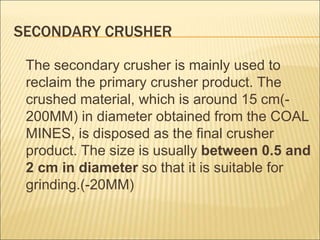 SECONDARY CRUSHER
The secondary crusher is mainly used to
reclaim the primary crusher product. The
crushed material, which is around 15 cm(-
200MM) in diameter obtained from the COAL
MINES, is disposed as the final crusher
product. The size is usually between 0.5 and
2 cm in diameter so that it is suitable for
grinding.(-20MM)
 