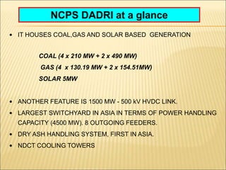 NCPS DADRI at a glance
• IT HOUSES COAL,GAS AND SOLAR BASED GENERATION
COAL (4 x 210 MW + 2 x 490 MW)
GAS (4 x 130.19 MW + 2 x 154.51MW)
SOLAR 5MW
• ANOTHER FEATURE IS 1500 MW - 500 kV HVDC LINK.
• LARGEST SWITCHYARD IN ASIA IN TERMS OF POWER HANDLING
CAPACITY (4500 MW). 8 OUTGOING FEEDERS.
• DRY ASH HANDLING SYSTEM, FIRST IN ASIA.
• NDCT COOLING TOWERS
 