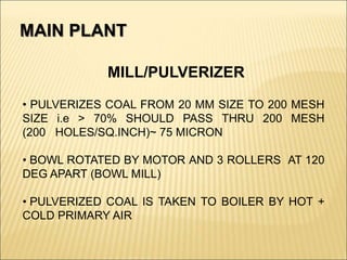 MILL/PULVERIZER
• PULVERIZES COAL FROM 20 MM SIZE TO 200 MESH
SIZE i.e > 70% SHOULD PASS THRU 200 MESH
(200 HOLES/SQ.INCH)~ 75 MICRON
• BOWL ROTATED BY MOTOR AND 3 ROLLERS AT 120
DEG APART (BOWL MILL)
• PULVERIZED COAL IS TAKEN TO BOILER BY HOT +
COLD PRIMARY AIR
MAIN PLANT
 