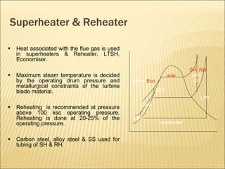 Superheater & Reheater
 Heat associated with the flue gas is used
in superheaters & Reheater, LTSH,
Economiser.
 Maximum steam temperature is decided
by the operating drum pressure and
metallurgical constraints of the turbine
blade material.
 Reheating is recommended at pressure
above 100 ksc operating pressure.
Reheating is done at 20-25% of the
operating pressure.
 Carbon steel, alloy steel & SS used for
tubing of SH & RH.
condenser
CEP
LPH
BFP
HPH+Eco
w/w
SH
HPT
IPT
RH
LPT
 