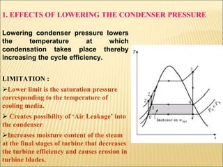 1. EFFECTS OF LOWERING THE CONDENSER PRESSURE
Lowering condenser pressure lowers
the temperature at which
condensation takes place thereby
increasing the cycle efficiency.
LIMITATION :
Lower limit is the saturation pressure
corresponding to the temperature of
cooling media.
 Creates possibility of ‘Air Leakage’ into
the condenser
Increases moisture content of the steam
at the final stages of turbine that decreases
the turbine efficiency and causes erosion in
turbine blades.
 