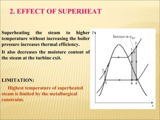 2. EFFECT OF SUPERHEAT
Superheating the steam to higher
temperature without increasing the boiler
pressure increases thermal efficiency.
It also decreases the moisture content of
the steam at the turbine exit.
LIMITATION:
Highest temperature of superheated
steam is limited by the metallurgical
constraint.
 