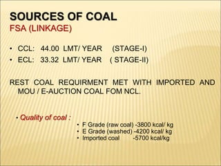 SOURCES OF COAL
FSA (LINKAGE)
• CCL: 44.00 LMT/ YEAR (STAGE-I)
• ECL: 33.32 LMT/ YEAR ( STAGE-II)
REST COAL REQUIRMENT MET WITH IMPORTED AND
MOU / E-AUCTION COAL FOM NCL.
• Quality of coal :
• F Grade (raw coal) -3800 kcal/ kg
• E Grade (washed) -4200 kcal/ kg
• Imported coal -5700 kcal/kg
 