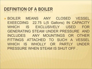  BOILER MEANS ANY CLOSED VESSEL
EXEECDING 22.75 L(5 Gallons) IN CAPACITY
WHICH IS EXCLUSIVELY USED FOR
GENERATING STEAM UNDER PRESSURE AND
INCLUDES ANY MOUNTINGS OR OTHER
FITTINGS ATTACHED TO SUCH A VESSEL
WHICH IS WHOLLY OR PARTLY UNDER
PRESSURE WHEN STEAM IS SHUT OFF .
 