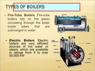  Fire-Tube Boilers Fire-tube
boilers rely on hot gases
circulating through the boiler
inside tubes that are
submerged in water
• Electric Boilers Electric
boilers are very efficient
sources of hot water or
steam, which are available
in ratings from 5 to over
50,000 kW
 