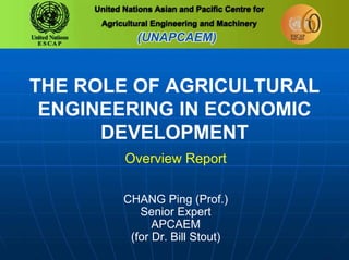THE ROLE OF AGRICULTURAL
ENGINEERING IN ECONOMIC
DEVELOPMENT
Overview Report
CHANG Ping (Prof.)
Senior Expert
APCAEM
(for Dr. Bill Stout)
 
