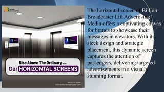 The horizontal screen of Billion
Broadcaster Lift Advertising
Media offers a captivating canvas
for brands to showcase their
messages in elevators. With its
sleek design and strategic
placement, this dynamic screen
captures the attention of
passengers, delivering targeted
advertisements in a visually
stunning format.
 