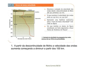 1. A partir da descontinuidade de Moho a velocidade das ondas
aumenta começando a diminuir a partir dos 100 km.




                                Nuno Correia 09/10
 