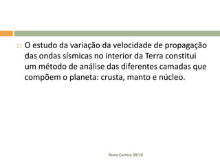    O estudo da variação da velocidade de propagação
    das ondas sísmicas no interior da Terra constitui
    um método de análise das diferentes camadas que
    compõem o planeta: crusta, manto e núcleo.




                          Nuno Correia 09/10
 
