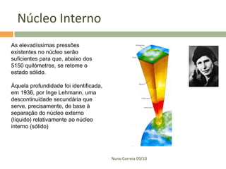 Núcleo Interno
As elevadíssimas pressões
existentes no núcleo serão
suficientes para que, abaixo dos
5150 quilómetros, se retome o
estado sólido.

Àquela profundidade foi identificada,
em 1936, por Inge Lehmann, uma
descontinuidade secundária que
serve, precisamente, de base à
separação do núcleo externo
(líquido) relativamente ao núcleo
interno (sólido)




                                        Nuno Correia 09/10
 