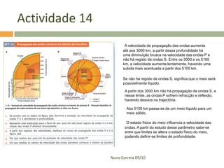 Actividade 14
                       A velocidade de propagação das ondas aumenta
                      até aos 3000 km, a partir dessa profundidade há
                      uma diminuição brusca na velocidade das ondas P e
                      não há registo de ondas S. Entre os 3000 e os 5100
                      km, a velocidade aumenta lentamente, havendo uma
                      subida mais acentuada a partir dos 5100 km.

                      Se não há registo de ondas S, significa que o meio será
                      possivelmente líquido.

                       A partir dos 3000 km não há propagação de ondas S, e
                       nesse limite, as ondas P sofrem refracção e reflexão,
                       havendo desvios na trajectória.

                        Aos 5100 km passa-se de um meio líquido para um
                        meio sólido.

                        O estado físico do meio influencia a velocidade das
                       ondas. A partir do estudo desse parâmetro sabe-se
                       entre que limites se altera o estado físico do meio,
                       podendo definir-se limites de profundidade.




                Nuno Correia 09/10
 